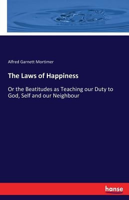The Laws of Happiness: Or the Beatitudes as Teaching our Duty to God, Self and our Neighbour by Mortimer, Alfred Garnett
