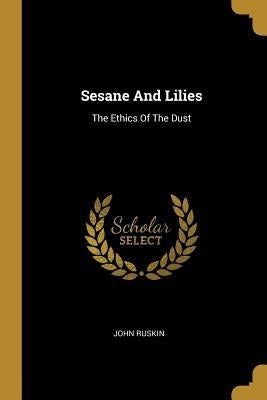 Sesane And Lilies: The Ethics Of The Dust by Ruskin, John