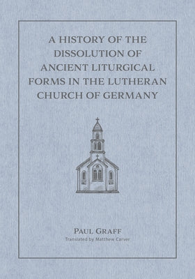 A History of the Dissolution of the Ancient Liturgical Forms in the Lutheran Church of Germany by Carver, Matthew