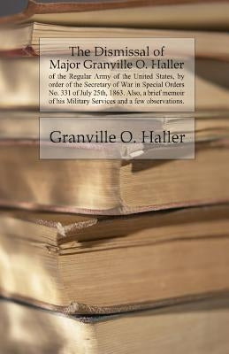 The Dismissal of Major Granville O. Haller: of the Regular Army of the United States, by order of the Secretary of War in Special Orders No. 331 of Ju by Haller, Granville Owen