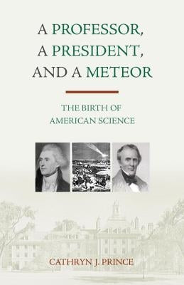 A Professor, a President, and a Meteor: The Birth of American Science by Prince, Cathryn J.