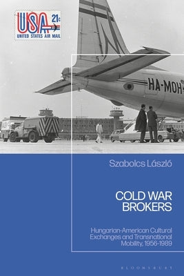 Cold War Brokers: Hungarian-American Cultural Exchanges and Transnational Mobility, 1956-1989 by László, Szabolcs