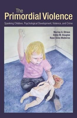 The Primordial Violence: Spanking Children, Psychological Development, Violence, and Crime by Straus, Murray A.