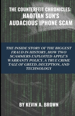 The Counterfeit Chronicles: HAOTIAN SUN'S AUDACIOUS IPHONE SCAM: The Inside Story of the Biggest Fraud in History. How Two Scammers Exploited Appl by Brown, Kevin A.