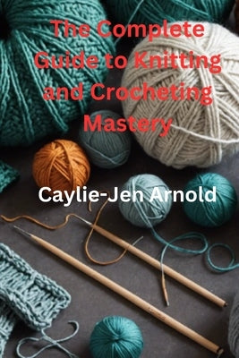 The Complete Guide to Knitting and Crocheting Mastery by Arnold, Caylie-Jen