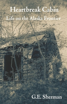 Heartbreak Cabin: Life on the Alaska Frontier by Sherman, G. E.