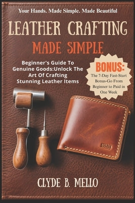 Leather Crafting Made Simple: Beginner's Guide To Genuine Goods: Unlock The Art Of Crafting Stunning Leather Items by Mello, Clyde B.