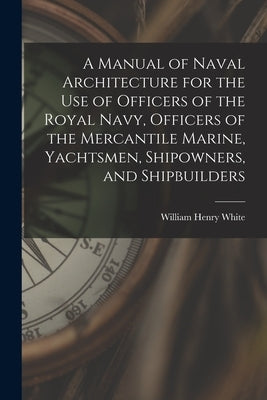 A Manual of Naval Architecture for the use of Officers of the Royal Navy, Officers of the Mercantile Marine, Yachtsmen, Shipowners, and Shipbuilders by White, William Henry