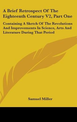 A Brief Retrospect Of The Eighteenth Century V2, Part One: Containing A Sketch Of The Revolutions And Improvements In Science, Arts And Literature Dur by Miller, Samuel