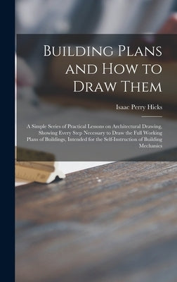 Building Plans and How to Draw Them; a Simple Series of Practical Lessons on Architectural Drawing, Showing Every Step Necessary to Draw the Full Work by Hicks, Isaac Perry 1856-