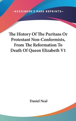 The History Of The Puritans Or Protestant Non-Conformists, From The Reformation To Death Of Queen Elizabeth V1 by Neal, Daniel