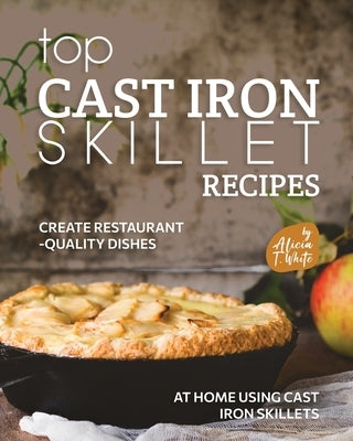 Top Cast Iron Skillet Recipes: Create Restaurant-Quality Dishes at Home Using Cast Iron Skillets by T. White, Alicia