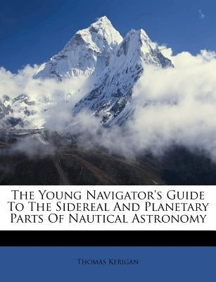The Young Navigator's Guide To The Sidereal And Planetary Parts Of Nautical Astronomy by Kerigan, Thomas