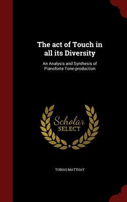 The act of Touch in all its Diversity: An Analysis and Synthesis of Pianoforte Tone-production by Matthay, Tobias