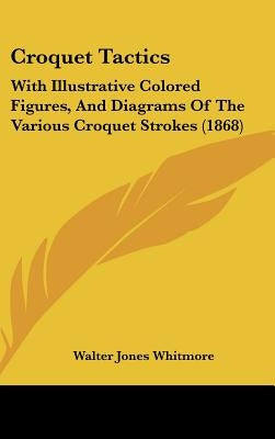 Croquet Tactics: With Illustrative Colored Figures, and Diagrams of the Various Croquet Strokes (1868) by Whitmore, Walter Jones