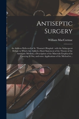 Antiseptic Surgery: an Address Delivered at St. Thomas's Hospital: With the Subsequent Debate to Which Are Added a Short Statement of the by Maccormac, William 1836-1901