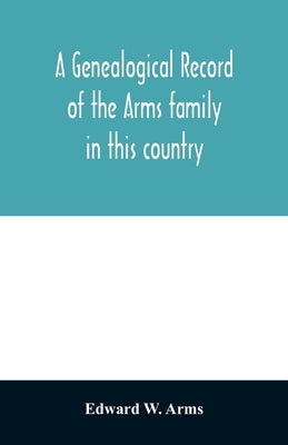 A genealogical record of the Arms family in this country, embracing all the known descendants of William first, who have retained the family name, and by W. Arms, Edward