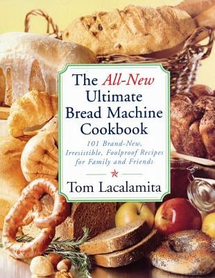The All-New Ultimate Bread Machine Cookbook: 101 Brand-New, Irrestible Foolproof Recipes for Family and Friends by Lacalamita, Tom