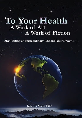 To Your Health... A Work of Art, A Work of Fiction: Manifesting an Extraordinary Life and Your Dreams by Mills, John C.