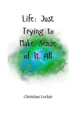 Life: Just Trying to Make Sense of It All by LeClair, Christian