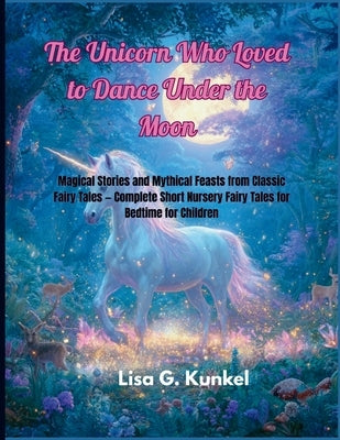 The Unicorn Who Loved To Dance Under The Moon: Magical Stories and Mythical Feasts from Classic Fairy Tales - Complete Short Nursery Fairy Tales for B by Kunkel, Lisa G.