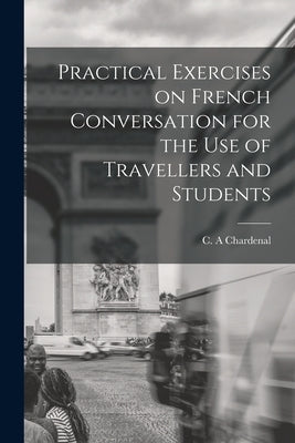 Practical Exercises on French Conversation for the Use of Travellers and Students by Chardenal, C. A.