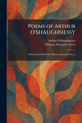 Poems of Arthur O'SHAUGHNESSY: Selected and Edited by William Alexander Percy by O'Shaughnessy, Arthur