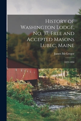 History of Washington Lodge, No. 37, Free and Accepted Masons Lubec, Maine: 1822-1890 by McGregor, James