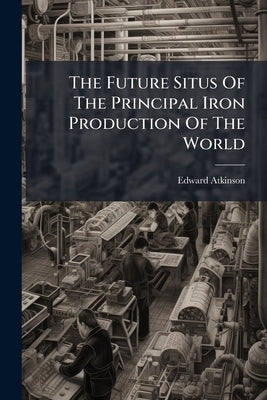 The Future Situs Of The Principal Iron Production Of The World: Where Is It? by Atkinson, Edward