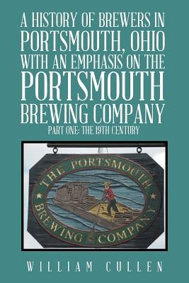 A History of Brewers in Portsmouth, Ohio with an Emphasis on the Portsmouth Brewing Company Part One: The 19th Century by Cullen, William