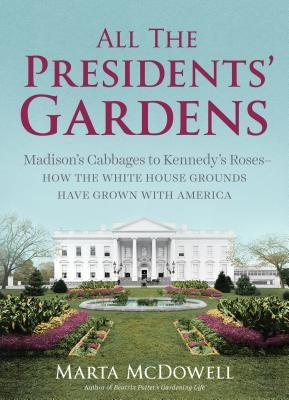 All the Presidents' Gardens: Madison's Cabbages to Kennedy's Roses--How the White House Grounds Have Grown with America by McDowell, Marta