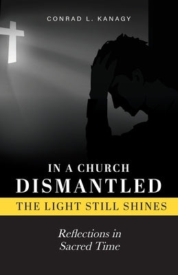 In a Church Dismantled-The Light Still Shines: Reflections in Sacred Time by Kanagy, Conrad L.