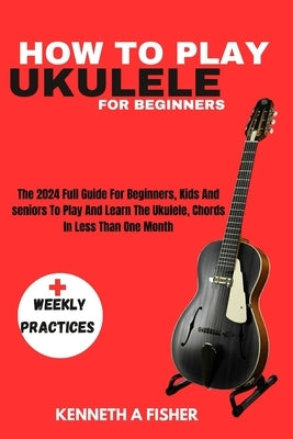 How to Play Ukulele for Beginners: The 2024 Full Guide For Beginners, Kids And seniors To Play And Learn The Ukulele, Chords In Less Than One Month by Fisher, Kenneth a.