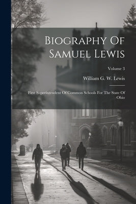Biography Of Samuel Lewis: First Superintendent Of Common Schools For The State Of Ohio; Volume 3 by William G W Lewis