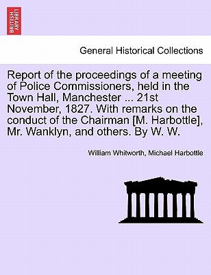 Report of the Proceedings of a Meeting of Police Commissioners, Held in the Town Hall, Manchester ... 21st November, 1827. with Remarks on the Conduct by Whitworth, William