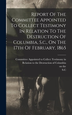Report Of The Committee Appointed To Collect Testimony In Relation To The Destruction Of Columbia, S.c., On The 17th Of February, 1865 by Carroll, James Parsons