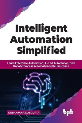 Intelligent Automation Simplified: Learn Enterprise Automation, Ai-Led Automation, and Robotic Process Automation with Use-Cases by Dasgupta, Debanjana