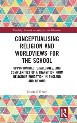 Conceptualising Religion and Worldviews for the School: Opportunities, Challenges, and Complexities of a Transition from Religious Education in Englan by O'Grady, Kevin