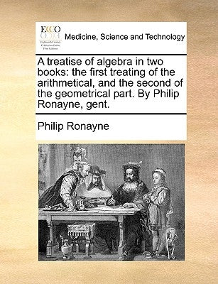 A Treatise of Algebra in Two Books: The First Treating of the Arithmetical, and the Second of the Geometrical Part. by Philip Ronayne, Gent. by Ronayne, Philip