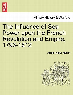 The Influence of Sea Power Upon the French Revolution and Empire, 1793-1812 by Mahan, Alfred Thayer