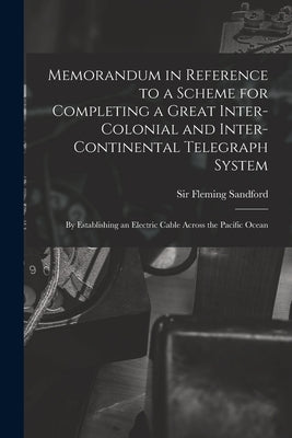 Memorandum in Reference to a Scheme for Completing a Great Inter-colonial and Inter-continental Telegraph System: By Establishing an Electric Cable Ac by Fleming, Sandford