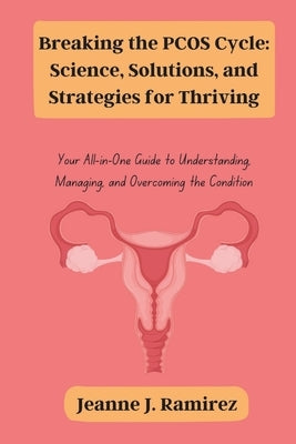 Breaking the PCOS Cycle: Science, Solutions, and Strategies for Thriving: Your All-in-One Guide to Understanding, Managing, and Overcoming the Conditi by Ramirez, Jeanne J.