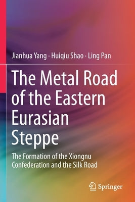 The Metal Road of the Eastern Eurasian Steppe: The Formation of the Xiongnu Confederation and the Silk Road by Yang, Jianhua