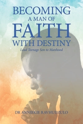 Becoming a Man of Faith with Destiny: Lead Teenage Son to Manhood by Ravhudzulo, Anniekie