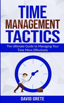 Time Management Tactics: The Ultimate Guide to Managing Your Time More Effectively by Grete, David