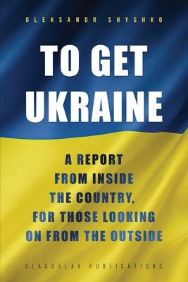 To Get Ukraine: A report from inside the country, for those looking on from the outside by Shyshko, Oleksandr