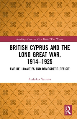 British Cyprus and the Long Great War, 1914-1925: Empire, Loyalties and Democratic Deficit by Varnava, Andrekos