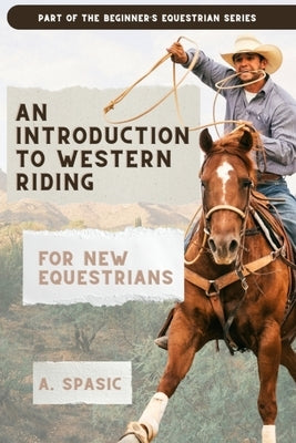 An Introduction to Western Riding for New Equestrians: A Beginner's Guide to Horsemanship, Style, and Tradition by Spasic, A.