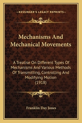Mechanisms And Mechanical Movements: A Treatise On Different Types Of Mechanisms And Various Methods Of Transmitting, Controlling And Modifying Motion by Jones, Franklin Day