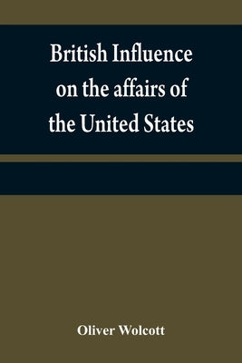 British influence on the affairs of the United States, proved and explained by Wolcott, Oliver